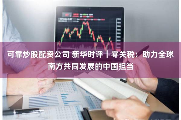 可靠炒股配资公司 新华时评｜零关税：助力全球南方共同发展的中国担当
