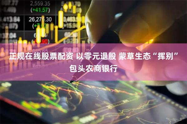 正规在线股票配资 以零元退股 蒙草生态“挥别”包头农商银行