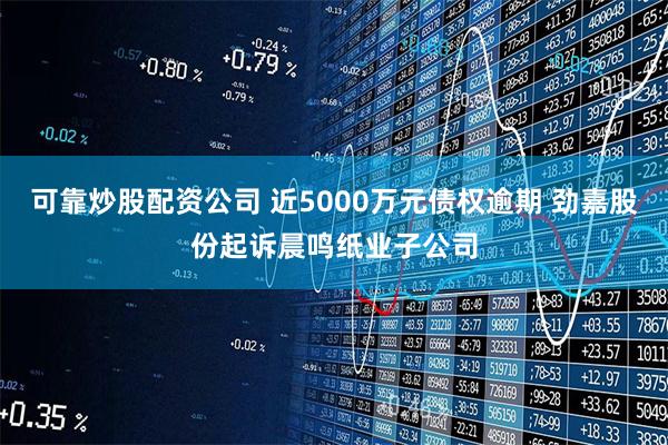 可靠炒股配资公司 近5000万元债权逾期 劲嘉股份起诉晨鸣纸业子公司