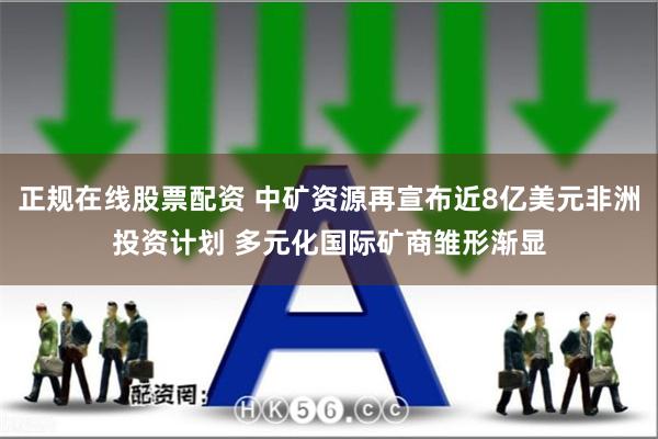 正规在线股票配资 中矿资源再宣布近8亿美元非洲投资计划 多元化国际矿商雏形渐显