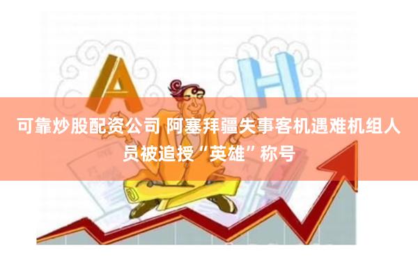 可靠炒股配资公司 阿塞拜疆失事客机遇难机组人员被追授“英雄”称号