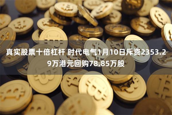 真实股票十倍杠杆 时代电气1月10日斥资2353.29万港元回购78.85万股